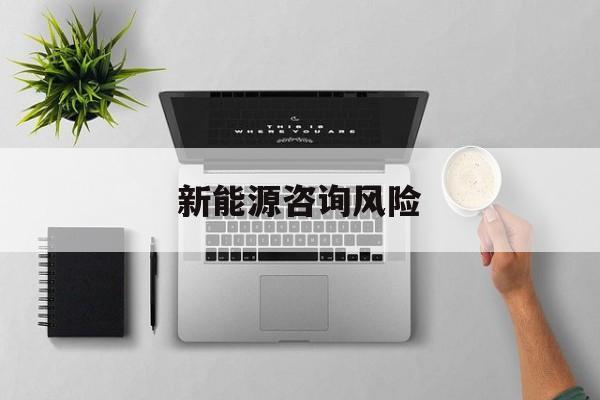 新能源咨询风险(新能源咨询公司经营范围)那曲市